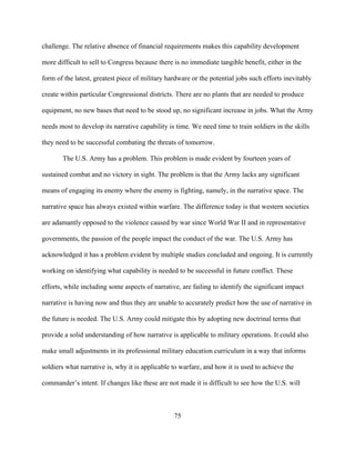 75
challenge. The relative absence of financial requirements makes this capability development
more difficult to sell to Congress because there is no immediate tangible benefit, either in the
form of the latest, greatest piece of military hardware or the potential jobs such efforts inevitably
create within particular Congressional districts. There are no plants that are needed to produce
equipment, no new bases that need to be stood up, no significant increase in jobs. What the Army
needs most to develop its narrative capability is time. We need time to train soldiers in the skills
they need to be successful combating the threats of tomorrow.
The U.S. Army has a problem. This problem is made evident by fourteen years of
sustained combat and no victory in sight. The problem is that the Army lacks any significant
means of engaging its enemy where the enemy is fighting, namely, in the narrative space. The
narrative space has always existed within warfare. The difference today is that western societies
are adamantly opposed to the violence caused by war since World War II and in representative
governments, the passion of the people impact the conduct of the war. The U.S. Army has
acknowledged it has a problem evident by multiple studies concluded and ongoing. It is currently
working on identifying what capability is needed to be successful in future conflict. These
efforts, while including some aspects of narrative, are failing to identify the significant impact
narrative is having now and thus they are unable to accurately predict how the use of narrative in
the future is needed. The U.S. Army could mitigate this by adopting new doctrinal terms that
provide a solid understanding of how narrative is applicable to military operations. It could also
make small adjustments in its professional military education curriculum in a way that informs
soldiers what narrative is, why it is applicable to warfare, and how it is used to achieve the
commander’s intent. If changes like these are not made it is difficult to see how the U.S. will
 