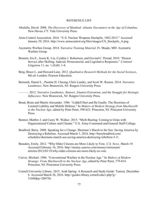 77
REFERENCE LIST
Abulafia, David. 2008. The Discovery of Mankind: Atlantic Encounters in the Age of Columbus.
New Haven, CT: Yale University Press.
Arms Control Association. 2016. “U.S. Nuclear Weapons Stockpile, 1962-2015.” Accessed
January 29, 2016. http://www.armscontrol.org/files/images/US_Stockpile_A.png.
Asymetric Warfare Group. 2014. Narrative Training Material. Ft. Meade, MD: Asymetric
Warfare Group.
Bennett, Iris E., Jessie K. Liu, Cynthia J. Robertson, and Govind C. Persad. 2010. “Honest
Service after Skilling: Judicial, Prosecutorial, and Legislative Responses.” Criminal
Litigation 11, no. 1 (Fall): 1-4.
Berg, Bruce L. and Howard Lune. 2012. Qualitative Research Methods for the Social Sciences,
8th ed. London: Pearson Education.
Bernardi, Daniel L., Pauline H. Cheong, Chris Lundry, and Scott W. Ruston. 2014. Narrative
Landmines. New Brunswick, NJ: Rutgers University Press.
———. 2012. Narrative Landmines: Rumors, Islamist Extremism, and the Struggle for Strategic
Influcence. New Brunswick, NJ: Rutgers University Press.
Bond, Brian and Martin Alexander. 1986. “Liddell Hart and De Gualle: The Doctrines of
Limited Liability and Mobile Defense.” In Makers of Modern Strategy from Machiavelli
to the Nuclear Age, edited by Peter Paret, 598-623. Princeton, NJ: Princeton University
Press.
Bonnot, Matthw J. and Carey W. Walker. 2015. “Myth Busting: Coming to Grips with
Organizational Culture and Climate.” U.S. Army Command and General Staff College.
Bradford, Barry. 2008. Speaking for a Change. Sherman’s March to the Sea: Saving America by
Destroying a Rebelion. Accessed March 1, 2016. http://barrybradford.com/
schedules/shermans-march-sea-saving-america-destroying-rebellion-5-3/.
Brandon, Emily. 2012. “Why Older Citizens are More Likely to Vote. U.S. News. March 19.
Accessed February 16, 2016. http://money.usnews.com/money/retirement/
articles/2012/03/19/why-older-citizens-are-more-likely-to-vote.
Carver, Michael. 1986. “Conventional Warfare in the Nuclear Age.” In Makers of Modern
Strategy: From Machiavelli to the Nuclear Age, edited by Peter Paret, 779-814.
Princeton, NJ: Princteton University Press.
Cornell University Library. 2015. Arab Spring: A Research and Study Guide: Tunisia. December
8. Accessed March 26, 2016. http://guides.library.cornell.edu/c.php?g=
31688&p=200750.
 