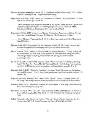 78
Defense Security Cooperation Agency. 2013. President’s Budget Submission FY 2014, RDT&E
Program. Washington, DC: Department of the Army.
Department of Defense. 2016a. “About the Department of Defense.” Accessed March 19, 2016.
http://www.defense.gov/About-DoD.
———. 2016b. Strategic Multi-Layer Assessment. A Bio-Psycho-Social Science Approach for
Understanding the Emergence of and Mitigating Violence and Terrorism. SMA,
Department of Defense, Washington, DC: Joint Chiefs of Staff.
Department of State. 2015. Congressional Budget Justification, Department of State, Foreign
Operations, and Related Programs. Washington, DC: Department of State.
———. 2016. “Mission.” Accessed March 19, 2016. http://www.state.gov/s/d/rm/rls/dosstrat/
2004/23503.htm.
Douget, Giulio. 2015. Command of the Air. Accessed October 15, 2015. https://archive.org/
stream/dominiodellariae00unse#page/54/mode/2up/search/no+defense.
Dugan, Andrew. 2015. “Secretary of State John Kerry's Image Improves.” Gallup, August 14.
Accessed March 20, 2016. http://www.gallup.com/poll/184628/secretary-state-john-
kerry-image-improves.aspx?g_source=john%20kerry&g_medium=search&
g_campaign=tiles.
Eikenberry, Karl W. and David M. Kennedy. 2013. “Americans and Their Military, Drifting
Apart.” The New York Times, May 26. Accessed March 19, 2016. http://www.nytimes.
com/2013/05/27/opinion/americans-and-their-military-drifting-apart.html?_r=0.
Eikmeier, Dale C. 2010. “Design for Napoleon's Corporal.” Small Wars Journal, September.
Accessed November 19, 2015. http://smallwarsjournal.com/blog/journal/docs-temp/557-
eikmeier.pdf.
Experian Marketing Services. 2016. “Social Media Trends.” January. Accessed January 17,
2016. http://www.experian.com/marketing-services/online-trends-social-media.html.
Famously Dead. 2016. “James Foley’s Death. Accessed March 5, 2016. http://www.famously-
dead.com/victims/james-foley.html.
Freedman, Lawrence. 1984. “The First Two Generations of Nuclear Strategists.” In Makers of
Modern Strategy, edited by Peter Paret, 735-778. Princeton, NJ: Princeton University
Press.
Gabel, Christopher. The War for the Union: A “People’s Contest” in the Industrial Age. Ft.
Leavenworth, KS: U.S. Army Command and General Staff School, 2002.
 