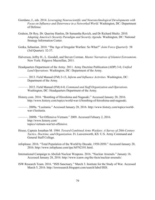 79
Giordano, J., eds. 2014. Leveraging Neuroscientific and Neurotechnological Developments with
Focus on Influence and Deterrence in a Networked World. Washington, DC: Department
of Defense.
Godson, Dr Roy, Dr. Querine Hanlon, Dr Samantha Ravich, and Dr Richard Shultz. 2010.
Adapting America's Security Paradigm and Security Agenda. Washington, DC: National
Strategy Information Center.
Gorka, Sebastian. 2010. “The Age of Irregular Warfare: So What?” Joint Force Quarterly 58
(3rd Quarter): 32-37.
Halverson, Jeffry H., L. Goodall, and Steven Corman. Master Narratives of Islamist Extreamism.
New York: Palgrave Macmillan, 2011.
Headquarters Department of the Army. 2011. Army Doctrine Publication (ADP) 3-0, Unified
Land Operations. Washington, DC: Department of the Army.
———. 2013. Field Manual (FM) 3-13, Inform and Influence Activities. Washington, DC:
Department of the Army.
———. 2015. Field Manual (FM) 6-0, Command and Staff Organization and Operations.
Washington, DC: Headquarters Department of the Army.
History.com. 2016. “Bombing of Hiroshima and Nagasaki.” Accessed January 28, 2016.
http://www.history.com/topics/world-war-ii/bombing-of-hiroshima-and-nagasaki.
———. 2009a. “Lusitania.” Accessed January 28, 2016. http://www.history.com/topics/world-
war-i/lusitania.
———. 2009b. “Tet Offensive-Vietnam.” 2009. Accessed Febuary 2, 2016.
http://www.history.com/
topics/vietnam-war/tet-offensive.
House, Captain Jonathan M. 1984. Toward Combined Arms Warfare: A Survey of 20th-Century
Tactics, Doctrine, and Organization. Ft. Leavenworth, KS: U.S. Army Command and
General Staff College.
infoplease. 2016. “Total Population of the World by Decade, 1950-2050.” Accessed January 28,
2016. http://www.infoplease.com/ipa/A0762181.html.
International Campaign to Abolish Nuclear Weapons. 2016. “Nuclear Arsenals.” January 16.
Accessed January 28, 2016. http://www.icanw.org/the-facts/nuclear-arsenals/.
ISW Research Team. 2016. “ISIS Sanctuary.” March 3. Institute for the Study of War. Accessed
March 5, 2016. http://iswresearch.blogspot.com/search/label/ISIS.
 