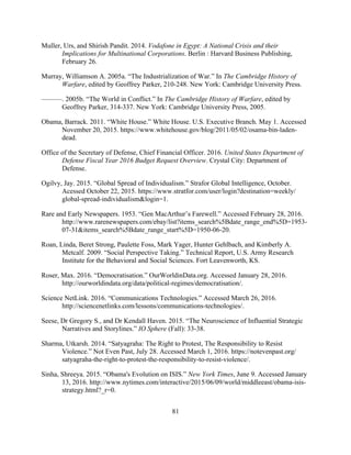 81
Muller, Urs, and Shirish Pandit. 2014. Vodafone in Egypt: A National Crisis and their
Implications for Multinational Corporations. Berlin : Harvard Business Publishing,
February 26.
Murray, Williamson A. 2005a. “The Industrialization of War.” In The Cambridge History of
Warfare, edited by Geoffrey Parker, 210-248. New York: Cambridge University Press.
———. 2005b. “The World in Conflict.” In The Cambridge History of Warfare, edited by
Geoffrey Parker, 314-337. New York: Cambridge University Press, 2005.
Obama, Barrack. 2011. “White House.” White House. U.S. Executive Branch. May 1. Accessed
November 20, 2015. https://www.whitehouse.gov/blog/2011/05/02/osama-bin-laden-
dead.
Office of the Secretary of Defense, Chief Financial Officer. 2016. United States Department of
Defense Fiscal Year 2016 Budget Request Overview. Crystal City: Department of
Defense.
Ogilvy, Jay. 2015. “Global Spread of Individualism.” Strafor Global Intelligence, October.
Acessed October 22, 2015. https://www.stratfor.com/user/login?destination=weekly/
global-spread-individualism&login=1.
Rare and Early Newspapers. 1953. “Gen MacArthur’s Farewell.” Accessed February 28, 2016.
http://www.rarenewspapers.com/ebay/list?items_search%5Bdate_range_end%5D=1953-
07-31&items_search%5Bdate_range_start%5D=1950-06-20.
Roan, Linda, Beret Strong, Paulette Foss, Mark Yager, Hunter Gehlbach, and Kimberly A.
Metcalf. 2009. “Social Perspective Taking.” Technical Report, U.S. Army Research
Institute for the Behavioral and Social Sciences. Fort Leavenworth, KS.
Roser, Max. 2016. “Democratisation.” OurWorldinData.org. Accessed January 28, 2016.
http://ourworldindata.org/data/political-regimes/democratisation/.
Science NetLink. 2016. “Communications Technologies.” Accessed March 26, 2016.
http://sciencenetlinks.com/lessons/communications-technologies/.
Seese, Dr Gregory S., and Dr Kendall Haven. 2015. “The Neuroscience of Influential Strategic
Narratives and Storylines.” IO Sphere (Fall): 33-38.
Sharma, Utkarsh. 2014. “Satyagraha: The Right to Protest, The Responsibility to Resist
Violence.” Not Even Past, July 28. Accessed March 1, 2016. https://notevenpast.org/
satyagraha-the-right-to-protest-the-responsibility-to-resist-violence/.
Sinha, Shreeya. 2015. “Obama's Evolution on ISIS.” New York Times, June 9. Accessed January
13, 2016. http://www.nytimes.com/interactive/2015/06/09/world/middleeast/obama-isis-
strategy.html?_r=0.
 