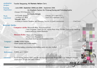 graduation
project:
Training
Experience:
Work
expenence
Textile Hanganing At Ramsis Helton,Cairo.
-June 2008- September 2008/June 2009- September 2009.
At Almahala Factory for Printing,Dyeing and Finishing textile
-Octoper 2010-Desember 2010
At Elmehy designs
-At ELmehy designs......................................(January 2011-April2011)
-working at T .H.E......................................(April2011-septemper 2012)
*Riyadh..KSA
-working as Interior Designer and Managing Director At saudi construction ...................(Until Now)
Relevant Skills:
Computer skills: Microsoft office: Word,PowerPoint
-Arch. Programs: AutoCAD 2D, Adobe Photo Shop, 3D Max,V-ray,google sketch up
,Lumion,InDesign,Adobe illustrator
Manual Skills :. Water color Presentation.
-Pencil Color Presentation.
-Freehand drawings and Presentation skills.
Language : -Arabic mother tongue.
-Fluent spoken and written english.
Hoppies Drawing,reading,swimming,bodybuilding sports and play football
Referances: Avilable upon request
summary:
 