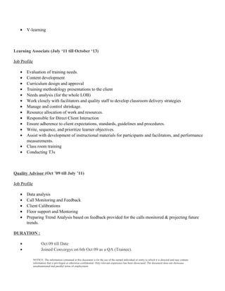 • V-learning
Learning Associate (July ‘11 till October ‘13)
Job Profile
• Evaluation of training needs.
• Content development
• Curriculum design and approval
• Training methodology presentations to the client
• Needs analysis (for the whole LOB)
• Work closely with facilitators and quality staff to develop classroom delivery strategies
• Manage and control shrinkage.
• Resource allocation of work and resources.
• Responsible for Direct Client Interaction
• Ensure adherence to client expectations, standards, guidelines and procedures.
• Write, sequence, and prioritize learner objectives.
• Assist with development of instructional materials for participants and facilitators, and performance
measurements.
• Class room training
• Conducting T3s
Quality Advisor (Oct ’09 till July ’11)
Job Profile
• Data analysis
• Call Monitoring and Feedback
• Client Calibrations
• Floor support and Mentoring
• Preparing Trend Analysis based on feedback provided for the calls monitored & projecting future
trends.
DURATION :
• Oct 09 till Date
• Joined Convergys on 6th Oct 09 as a QA (Trainee).
NOTICE: The information contained in this document is for the use of the named individual or entity to which it is directed and may contain
information that is privileged or otherwise confidential. Only relevant experience has been showcased. The document does not showcase
unsubstantiated and parallel terms of employment.
 