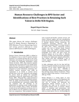 Imperial Journal of Interdisciplinary Research (IJIR)
Vol.2, Issue-1 , 2016
ISSN : 2454-1362 , www.onlinejournal.in
Imperial Journal of Interdisciplinary Research (IJIR) Page 145
Abstract
This paper discuss the various challenges
faced by Human Resource Department in
BPO (Business Process Outsourcing) Sector
and various practices followed to retain
talent in BPO Sector in Delhi NCR Region.
1. Introduction
Business Process Outsourcing (BPO) is defined as
the delegation of one or more IT-sensitive business
processes to an external provider that in turn owns,
administers and manages the selected process based
on defined and measurable performance criteria
(Kumar & Kumar, 2005). Big companies regularly
outsource their non-critical work to an outside entity,
which does the work based on certain preset criteria.
Business process outsourcing (BPO) is as an act of
delegation of certain Information Technology (IT)-
intensive business processes from inside an
organization to an outside or external service
provider that in turn owns, administers and manages
the process based on defined and measurable
performance criteria (M. Ashok Kumar and S. Selva
Kumar : BPO – What and Why: a paper presented at
an Indian Institute of Public Administration seminar).
With the global telecommunications infrastructure
now wellestablished and consistently reliable, BPO
lets companies take full advantage of the
globalization by exporting certain outside providers
who can do it cheaper, faster, or better. The benefits
in terms of cost and competition are obvious, but it is
also an effective way for companies to focus more on
their core competencies. Many peripheral functions,
such as payroll and benefits, customer services, call
centres, technical support, and even manufacturing
can be and are outsourced (Rick L Click and Thomas
N Duening: Business Process Ousourcing: The
Competitive Advantage). However, with the
increasing specialization, BPO is no longer limited to
the above areas. Today’s outsourcing involves
complex jobs, such as software design, financial
analysis, and even medical prescriptions. For
example, Indian radiologists now analyse computed
tomography (CT) scans, and chest X-rays for
American patients out of an office in Mumbai,
Bangalore, or Delhi. In the United States, radiologists
are among the highest-paid medical professionals,
often earning more than US$300,00 a year to
evaluate magnetic resonance imaging (MRI), CT
scans, and Xrays.
In India, radiologists work for less than half that.
Earnst & Young has hundreds of accountants in India
processing US tax returns. Starting salary for an
American account ranges from S$40,000 to
US$50,000, whereas Indian accountants are paid less
than half that amount (Nelson D Schwartz, “Down
and Out in White-Collar America,” Fortune (June 23,
2003, pp. 79-86).
Human Resource is a strong aspect of every
organization. Human resource is the department who
connects employees to the management. It plays a
vital role in building and destroying any
organizations. Human resources is the set of
individuals who make up the workforce of an
organization, business sector, or economy. "Human
capital" is sometimes used synonymously with
human resources, although human capital typically
refers to a more narrow view (i.e., the knowledge the
Human Resource Challenges in BPO Sector and
Identifications of Best Practises in Retaining Such
Talent in Delhi NCR Region.
Rupali Rajesh Sharma
Dr. K.N. Modi University
 