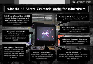 Copyright © 2008 – 2015 3thirds Inc Sdn. Bhd. (756227-V) www.3t.my | www.3thirds.net | www.facebook.com/3thirds
Its	in	front	of	more	than	160,000	
people	daily	and	growing,	and	
that’s	walking	people	–That’s	a	
concentrated	pool	of	potential	
customers!!
Why the KL Sentral AdPanels works for Advertisers
The	Big	Boys	are	nearby-
provides	an	opportunity	 for	
advertisers	to	reach	not	only	
the	masses	but	some	of	those	
who	guide	and	shape	business	
in	Malaysia.
2	is	better	than	1 -
2	panels	at	one	price	and	with	the	booking	
options	we’re	offering,	we	believe	it	to	be	
very	fairly	priced.
A	truly	mass	market	site	–
Situated	in	the	primary	
transportation	hub	of	the	new	central	
business	 district	of	the	nation’s	
capital.
Audio	enabled–So	if	the	visual	doesn’t	
grab	attention,	the	audio	will.
Two	up	on	static	–Moving	images,	
video	and	sound	attract	more	than	
just	static	pictures
Adjoining	Shopping	Centre,	Nu	
Sentral	–Access	to	a	wide	range	of	
products	and	more	people.
Supports	add	on	tech	–
Want	to	track,	measure,	engage,	
etc.?	We	allow	for	add	on	tech	
implementation.
 