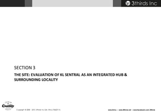 Copyright © 2008 – 2015 3thirds Inc Sdn. Bhd. (756227-V) www.3t.my | www.3thirds.net | www.facebook.com/3thirds
THE	SITE:	EVALUATION	OF	KL	SENTRAL	AS	AN	INTEGRATED	HUB	&	
SURROUNDING	LOCALITY
SECTION	3
 
