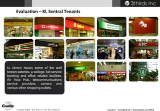 Copyright © 2008 – 2015 3thirds Inc Sdn. Bhd. (756227-V) www.3t.my | www.3thirds.net | www.facebook.com/3thirds
Evaluation	– KL	Sentral	Tenants
KL Sentral houses some of the well
known eateries, a college, full service
banking and office related facilities,
Air Asia Hub, telecommunications
service providers, camera and
various other shopping outlets.
 