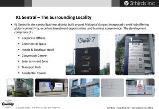 Copyright © 2008 – 2015 3thirds Inc Sdn. Bhd. (756227-V) www.3t.my | www.3thirds.net | www.facebook.com/3thirds
§ KL	Sentral is	the	central	business	district	built	around	Malaysia’s	largest	integrated	transit	hub	offering	
global	connectivity,	excellent	investment	opportunities	and	business	convenience.	The	development	
comprises	of	:
§ Corporate	Offices
§ Commercial	Space
§ Hotels	&	Boutique	Hotel
§ Convention	Centre
§ Entertainment	Zone
§ Transport	Hub
§ Residential	Towers
KL	Sentral	– The	Surrounding	Locality
 