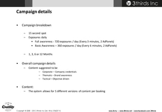 Copyright © 2008 – 2015 3thirds Inc Sdn. Bhd. (756227-V) www.3t.my | www.3thirds.net | www.facebook.com/3thirds
Campaign	details
• Campaign	breakdown
– 15	second	spot
– Exposures	daily
• Full	awareness	- 720	exposures	/	day	(Every	3	minutes,	2	AdPanels)
• Basic	Awareness	– 360	exposures	/	day	(Every	6	minutes,	2	AdPanels)
– 1,	3,	6	or	12	Months
• Overall	campaign	details
– Content	suggested	to	be	
– Corporate	– Company	credentials
– Thematic	– Brand	awareness
– Tactical	– Objective	driven
• Content:	
– The	system	allows	for	5 different	versions	 of	content	per	booking
 