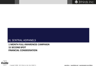 Copyright © 2008 – 2015 3thirds Inc Sdn. Bhd. (756227-V) www.3t.my | www.3thirds.net | www.facebook.com/3thirds
1	MONTH	FULL	AWARENESS	CAMPAIGN
15 SECOND	SPOT
FINANCIAL	CONSIDERATION
KL	SENTRAL	ADPANELS
 