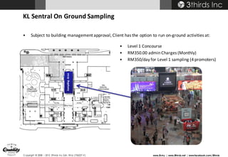 Copyright © 2008 – 2015 3thirds Inc Sdn. Bhd. (756227-V) www.3t.my | www.3thirds.net | www.facebook.com/3thirds
KL	Sentral	On	Ground	Sampling
• Subject	to	building	management	approval,	Client	has	the	option	to	run	on-ground	activities	at:
• Level	1	Concourse
• RM350.00	admin	Charges	(Monthly)	
• RM350/day	for	Level	1	sampling	(4	promoters)
Sampling	Area
 