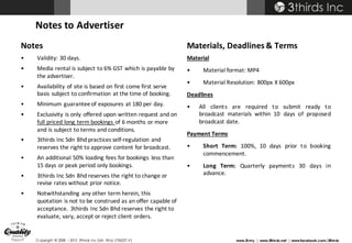 Copyright © 2008 – 2015 3thirds Inc Sdn. Bhd. (756227-V) www.3t.my | www.3thirds.net | www.facebook.com/3thirds
Notes
• Validity: 30 days.
• Media	rental	is	subject	to	6%	GST	which	is	payable	by	
the	advertiser.
• Availability	of	site	is	based	on	first	come	first	serve	
basis	subject	to	confirmation	at	the	time	of	booking.
• Minimum	guarantee	of	exposures	at	180	per	day.
• Exclusivity	is	only	offered	upon	written	request	and	on	
full	priced	long	term	bookings	of	6	months	or	more	
and	is	subject	to	terms	and	conditions.
• 3thirds	Inc Sdn Bhd practices	self-regulation	and	
reserves	the	right	to	approve	content	for	broadcast.
• An	additional	50%	loading	fees	for	bookings	 less	than	
15	days	or	peak	period	only	bookings.
• 3thirds	Inc	Sdn	Bhd reserves	the	right	to	change	or	
revise	rates	without	prior	notice.	
• Notwithstanding	any	other	term	herein,	this	
quotation is	not	to	be	construed	as	an	offer capable	of	
acceptance.	3thirds	Inc	Sdn	Bhd reserves	the	right	to	
evaluate,	vary,	accept	or	reject	client	orders.
Materials,	Deadlines	&	Terms
Material
• Material format: MP4
• Material Resolution: 800px X 600px
Deadlines
• All clients are required to submit ready to
broadcast materials within 10 days of proposed
broadcast date.
Payment Terms
• Short Term: 100%, 10 days prior to booking
commencement.
• Long Term: Quarterly payments 30 days in
advance.
Notes	to	Advertiser
 