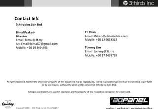 Copyright © 2008 – 2015 3thirds Inc Sdn. Bhd. (756227-V) www.3t.my | www.3thirds.net | www.facebook.com/3thirds
Contact	Info
3thirds	Inc	Sdn Bhd
Bimal	Prakash
Director
Email:	bimal@3t.my
Alt.	Email:	bimal77@gmail.com
Mobile:	+60	19	3954495	
All	rights	reserved.	Neither	the	whole	nor	any	parts	of	this	document	may	be	reproduced,	stored	in	any	retrieval	system	or	transmitted,	in	any	form	
or	by	any	means,	without	the	prior	written	consent	of	3thirds	Inc	Sdn.	Bhd.
All	logos	and	trademarks	used	in	examples	are	the	property	of	the	respective	companies	they	represent.
TF	Chan
Email:	tfchan@etcindustries.com
Mobile:	+60	12	9053312
Tommy	Lim
Email:	tommy@3t.my
Mobile:	+60	17	2438738
 