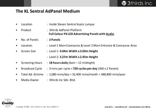 Copyright © 2008 – 2015 3thirds Inc Sdn. Bhd. (756227-V) www.3t.my | www.3thirds.net | www.facebook.com/3thirds
The	KL	Sentral	AdPanel	Medium
• Location :		Inside	Stesen Sentral	Kuala	Lumpur
• Product :		3thirds	AdPanel	Platform
Full	Colour P6	LED	Advertising	Panels	with	Audio
• No.	of	Panels :		2 Panels	
• Location :		Level	1	Main	Concourse &	Level	2	Main	Entrance	&	Concourse	Area
• Screen	Size :		Level	1:	4.04m	Width	x	3.03m	Height
:		Level	2:	3.27m	Width	x	2.45m	Height
• Screening	Hours :		18	hours	daily	(6am	– 12	midnight)
• Broadcast	Cycle :		3	mins per	cycle	=	720	cycles	per	day	(360	x	2	Panels)
• Total	Ad.	Airtime :		1,080	mins/day	=	32,400	mins/month	=	388,800	mins/year
• Media	Owner :		3thirds	Inc	Sdn.	Bhd.
 