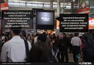 Copyright © 2008 – 2015 3thirds Inc Sdn. Bhd. (756227-V) www.3t.my | www.3thirds.net | www.facebook.com/3thirds
To	advertise	on	LED	Panels	at	
Level	1	&	Level	2	of	
Stesen Sentral	Kuala	Lumpur	
in	direct	viewing	and	
exposure	to	more	than	
160,000	people	traffic	daily.	
Upgraded	&	Operational
We	are	now	providing	
increased	exposures,	reduced	
cost,	an	improved	medium	
and	increased	traffic.	
 
