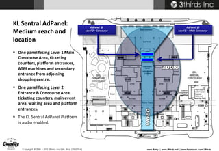 Copyright © 2008 – 2015 3thirds Inc Sdn. Bhd. (756227-V) www.3t.my | www.3thirds.net | www.facebook.com/3thirds
AdPanel	 @
Level	1	– Main	Concourse
AdPanel	 @
Level	2	– Concourse
KL	Sentral	AdPanel:	
Medium	reach	and	
location
§ One	panel	facing	Level	1	Main	
Concourse	Area,	ticketing	
counters,	platform	entrances,	
ATM	machines	and	secondary	
entrance	from	adjoining	
shopping	centre.
§ One	panel	facing	Level	2	
Entrance	&	Concourse	Area,	
ticketing	counters,	main	event	
area,	waiting	area	and	platform	
entrances.
§ The	KL	Sentral	AdPanel	Platform	
is	audio	enabled.	
 