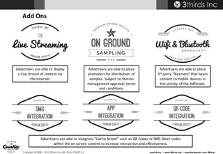 Copyright © 2008 – 2015 3thirds Inc Sdn. Bhd. (756227-V) www.3t.my | www.3thirds.net | www.facebook.com/3thirds
Add	Ons
Advertisers	are	able	to	display	
a	Live	stream	of	content	via	
the	Internet
Advertisers are	able	to	place	
3rd party	“Beamers”	that	beam	
content	to	mobile	devices	in	
the	vicinity	of	the	AdPanels.
Advertisers are	able	to	place	
promoters	for	distribution	 of	
samples.	Subject	to	Station	
management	approval,	terms	
and	conditions.	
Advertisers	are	able	to	integrate	“Call	to	Action”	such	as	QR	Codes	or	SMS	Short	codes	
within	the	on	screen	content	to	increase	interaction	and	effectiveness.
 