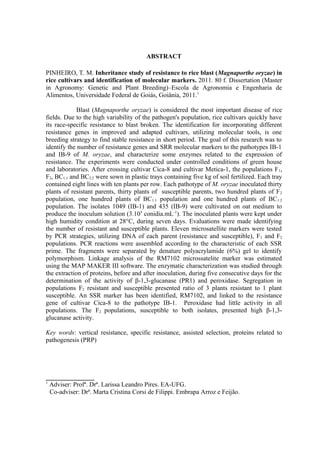 10
ABSTRACT
PINHEIRO, T. M. Inheritance study of resistance to rice blast (Magnaporthe oryzae) in
rice cultivars and identification of molecular markers. 2011. 80 f. Dissertation (Master
in Agronomy: Genetic and Plant Breeding)–Escola de Agronomia e Engenharia de
Alimentos, Universidade Federal de Goiás, Goiânia, 2011.1
Blast (Magnaporthe oryzae) is considered the most important disease of rice
fields. Due to the high variability of the pathogen's population, rice cultivars quickly have
its race-specific resistance to blast broken. The identification for incorporating different
resistance genes in improved and adapted cultivars, utilizing molecular tools, is one
breeding strategy to find stable resistance in short period. The goal of this research was to
identify the number of resistance genes and SRR molecular markers to the pathotypes IB-1
and IB-9 of M. oryzae, and characterize some enzymes related to the expression of
resistance. The experiments were conducted under controlled conditions of green house
and laboratories. After crossing cultivar Cica-8 and cultivar Metica-1, the populations F1,
F2, BC1:1 and BC2:2 were sown in plastic trays containing five kg of soil fertilized. Each tray
contained eight lines with ten plants per row. Each pathotype of M. oryzae inoculated thirty
plants of resistant parents, thirty plants of susceptible parents, two hundred plants of F2
population, one hundred plants of BC1:1 population and one hundred plants of BC1:2
population. The isolates 1049 (IB-1) and 435 (IB-9) were cultivated on oat medium to
produce the inoculum solution (3.105
conidia.mL-1
). The inoculated plants were kept under
high humidity condition at 28°C, during seven days. Evaluations were made identifying
the number of resistant and susceptible plants. Eleven microsatellite markers were tested
by PCR strategies, utilizing DNA of each parent (resistance and susceptible), F1 and F2
populations. PCR reactions were assembled according to the characteristic of each SSR
prime. The fragments were separated by denature polyacrylamide (6%) gel to identify
polymorphism. Linkage analysis of the RM7102 microssatelite marker was estimated
using the MAP MAKER III software. The enzymatic characterization was studied through
the extraction of proteins, before and after inoculation, during five consecutive days for the
determination of the activity of β-1,3-glucanase (PR1) and peroxidase. Segregation in
populations F2 resistant and susceptible presented ratio of 3 plants resistant to 1 plant
susceptible. An SSR marker has been identified, RM7102, and linked to the resistance
gene of cultivar Cica-8 to the pathotype IB-1. Peroxidase had little activity in all
populations. The F2 populations, susceptible to both isolates, presented high β-1,3-
glucanase activity.
Key words: vertical resistance, specific resistance, assisted selection, proteins related to
pathogenesis (PRP)
_______________
1
Adviser: Profª. Drª. Larissa Leandro Pires. EA-UFG.
Co-adviser: Drª. Marta Cristina Corsi de Filippi. Embrapa Arroz e Feijão.
 