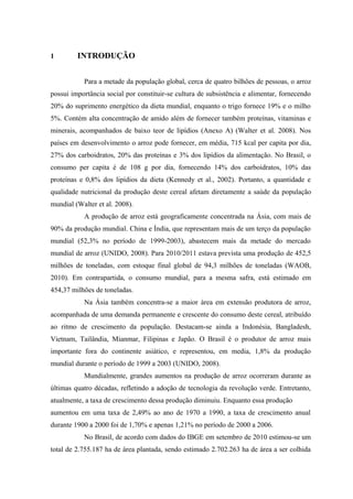 11
1 INTRODUÇÃO
Para a metade da população global, cerca de quatro bilhões de pessoas, o arroz
possui importância social por constituir-se cultura de subsistência e alimentar, fornecendo
20% do suprimento energético da dieta mundial, enquanto o trigo fornece 19% e o milho
5%. Contém alta concentração de amido além de fornecer também proteínas, vitaminas e
minerais, acompanhados de baixo teor de lipídios (Anexo A) (Walter et al. 2008). Nos
países em desenvolvimento o arroz pode fornecer, em média, 715 kcal per capita por dia,
27% dos carboidratos, 20% das proteínas e 3% dos lipídios da alimentação. No Brasil, o
consumo per capita é de 108 g por dia, fornecendo 14% dos carboidratos, 10% das
proteínas e 0,8% dos lipídios da dieta (Kennedy et al., 2002). Portanto, a quantidade e
qualidade nutricional da produção deste cereal afetam diretamente a saúde da população
mundial (Walter et al. 2008).
A produção de arroz está geograficamente concentrada na Ásia, com mais de
90% da produção mundial. China e Índia, que representam mais de um terço da população
mundial (52,3% no período de 1999-2003), abastecem mais da metade do mercado
mundial de arroz (UNIDO, 2008). Para 2010/2011 estava prevista uma produção de 452,5
milhões de toneladas, com estoque final global de 94,3 milhões de toneladas (WAOB,
2010). Em contrapartida, o consumo mundial, para a mesma safra, está estimado em
454,37 milhões de toneladas.
Na Ásia também concentra-se a maior área em extensão produtora de arroz,
acompanhada de uma demanda permanente e crescente do consumo deste cereal, atribuído
ao ritmo de crescimento da população. Destacam-se ainda a Indonésia, Bangladesh,
Vietnam, Tailândia, Mianmar, Filipinas e Japão. O Brasil é o produtor de arroz mais
importante fora do continente asiático, e representou, em media, 1,8% da produção
mundial durante o período de 1999 a 2003 (UNIDO, 2008).
Mundialmente, grandes aumentos na produção de arroz ocorreram durante as
últimas quatro décadas, refletindo a adoção de tecnologia da revolução verde. Entretanto,
atualmente, a taxa de crescimento dessa produção diminuiu. Enquanto essa produção
aumentou em uma taxa de 2,49% ao ano de 1970 a 1990, a taxa de crescimento anual
durante 1900 a 2000 foi de 1,70% e apenas 1,21% no período de 2000 a 2006.
No Brasil, de acordo com dados do IBGE em setembro de 2010 estimou-se um
total de 2.755.187 ha de área plantada, sendo estimado 2.702.263 ha de área a ser colhida
 