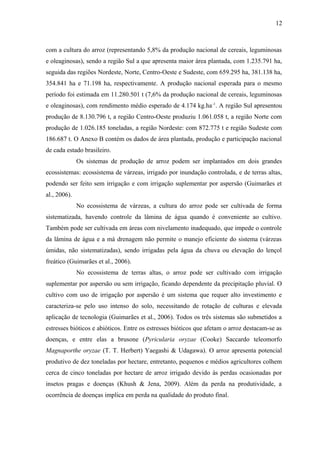 12
com a cultura do arroz (representando 5,8% da produção nacional de cereais, leguminosas
e oleaginosas), sendo a região Sul a que apresenta maior área plantada, com 1.235.791 ha,
seguida das regiões Nordeste, Norte, Centro-Oeste e Sudeste, com 659.295 ha, 381.138 ha,
354.841 ha e 71.198 ha, respectivamente. A produção nacional esperada para o mesmo
período foi estimada em 11.280.501 t (7,6% da produção nacional de cereais, leguminosas
e oleaginosas), com rendimento médio esperado de 4.174 kg.ha-1
. A região Sul apresentou
produção de 8.130.796 t, a região Centro-Oeste produziu 1.061.058 t, a região Norte com
produção de 1.026.185 toneladas, a região Nordeste: com 872.775 t e região Sudeste com
186.687 t. O Anexo B contém os dados de área plantada, produção e participação nacional
de cada estado brasileiro.
Os sistemas de produção de arroz podem ser implantados em dois grandes
ecossistemas: ecossistema de várzeas, irrigado por inundação controlada, e de terras altas,
podendo ser feito sem irrigação e com irrigação suplementar por aspersão (Guimarães et
al., 2006).
No ecossistema de várzeas, a cultura do arroz pode ser cultivada de forma
sistematizada, havendo controle da lâmina de água quando é conveniente ao cultivo.
Também pode ser cultivada em áreas com nivelamento inadequado, que impede o controle
da lâmina de água e a má drenagem não permite o manejo eficiente do sistema (várzeas
úmidas, não sistematizadas), sendo irrigadas pela água da chuva ou elevação do lençol
freático (Guimarães et al., 2006).
No ecossistema de terras altas, o arroz pode ser cultivado com irrigação
suplementar por aspersão ou sem irrigação, ficando dependente da precipitação pluvial. O
cultivo com uso de irrigação por aspersão é um sistema que requer alto investimento e
caracteriza-se pelo uso intenso do solo, necessitando de rotação de culturas e elevada
aplicação de tecnologia (Guimarães et al., 2006). Todos os três sistemas são submetidos a
estresses bióticos e abióticos. Entre os estresses bióticos que afetam o arroz destacam-se as
doenças, e entre elas a brusone (Pyricularia oryzae (Cooke) Saccardo teleomorfo
Magnaporthe oryzae (T. T. Herbert) Yaegashi & Udagawa). O arroz apresenta potencial
produtivo de dez toneladas por hectare, entretanto, pequenos e médios agricultores colhem
cerca de cinco toneladas por hectare de arroz irrigado devido às perdas ocasionadas por
insetos pragas e doenças (Khush & Jena, 2009). Além da perda na produtividade, a
ocorrência de doenças implica em perda na qualidade do produto final.
 