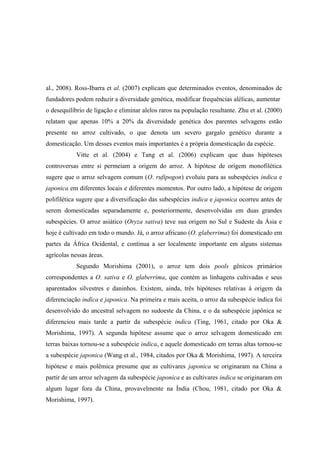 al., 2008). Ross-Ibarra et al. (2007) explicam que determinados eventos, denominados de
fundadores podem reduzir a diversidade genética, modificar frequências alélicas, aumentar
o desequilíbrio de ligação e eliminar alelos raros na população resultante. Zhu et al. (2000)
relatam que apenas 10% a 20% da diversidade genética dos parentes selvagens estão
presente no arroz cultivado, o que denota um severo gargalo genético durante a
domesticação. Um desses eventos mais importantes é a própria domesticação da espécie.
Vitte et al. (2004) e Tang et al. (2006) explicam que duas hipóteses
controversas entre si permeiam a origem do arroz. A hipótese de origem monofilética
sugere que o arroz selvagem comum (O. rufipogon) evoluiu para as subespécies indica e
japonica em diferentes locais e diferentes momentos. Por outro lado, a hipótese de origem
polifilética sugere que a diversificação das subespécies indica e japonica ocorreu antes de
serem domesticadas separadamente e, posteriormente, desenvolvidas em duas grandes
subespécies. O arroz asiático (Oryza sativa) teve sua origem no Sul e Sudeste da Ásia e
hoje é cultivado em todo o mundo. Já, o arroz africano (O. glaberrima) foi domesticado em
partes da África Ocidental, e continua a ser localmente importante em alguns sistemas
agrícolas nessas áreas.
Segundo Morishima (2001), o arroz tem dois pools gênicos primários
correspondentes a O. sativa e O. glaberrima, que contém as linhagens cultivadas e seus
aparentados silvestres e daninhos. Existem, ainda, três hipóteses relativas à origem da
diferenciação indica e japonica. Na primeira e mais aceita, o arroz da subespécie índica foi
desenvolvido do ancestral selvagem no sudoeste da China, e o da subespécie japônica se
diferenciou mais tarde a partir da subespécie indica (Ting, 1961, citado por Oka &
Morishima, 1997). A segunda hipótese assume que o arroz selvagem domesticado em
terras baixas tornou-se a subespécie indica, e aquele domesticado em terras altas tornou-se
a subespécie japonica (Wang et al., 1984, citados por Oka & Morishima, 1997). A terceira
hipótese e mais polêmica presume que as cultivares japonica se originaram na China a
partir de um arroz selvagem da subespécie japonica e as cultivares indica se originaram em
algum lugar fora da China, provavelmente na Índia (Chou, 1981, citado por Oka &
Morishima, 1997).
 