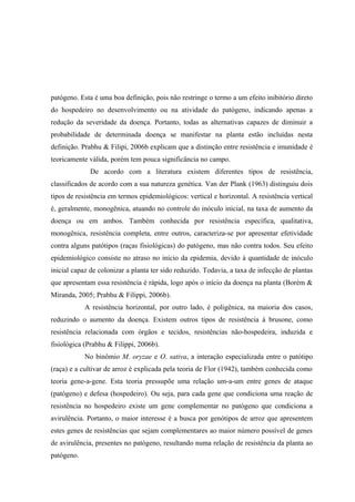 patógeno. Esta é uma boa definição, pois não restringe o termo a um efeito inibitório direto
do hospedeiro no desenvolvimento ou na atividade do patógeno, indicando apenas a
redução da severidade da doença. Portanto, todas as alternativas capazes de diminuir a
probabilidade de determinada doença se manifestar na planta estão incluídas nesta
definição. Prabhu & Filipi, 2006b explicam que a distinção entre resistência e imunidade é
teoricamente válida, porém tem pouca significância no campo.
De acordo com a literatura existem diferentes tipos de resistência,
classificados de acordo com a sua natureza genética. Van der Plank (1963) distinguiu dois
tipos de resistência em termos epidemiológicos: vertical e horizontal. A resistência vertical
é, geralmente, monogênica, atuando no controle do inóculo inicial, na taxa de aumento da
doença ou em ambos. Também conhecida por resistência específica, qualitativa,
monogênica, resistência completa, entre outros, caracteriza-se por apresentar efetividade
contra alguns patótipos (raças fisiológicas) do patógeno, mas não contra todos. Seu efeito
epidemiológico consiste no atraso no início da epidemia, devido à quantidade de inóculo
inicial capaz de colonizar a planta ter sido reduzido. Todavia, a taxa de infecção de plantas
que apresentam essa resistência é rápida, logo após o início da doença na planta (Borém &
Miranda, 2005; Prabhu & Filippi, 2006b).
A resistência horizontal, por outro lado, é poligênica, na maioria dos casos,
reduzindo o aumento da doença. Existem outros tipos de resistência à brusone, como
resistência relacionada com órgãos e tecidos, resistências não-hospedeira, induzida e
fisiológica (Prabhu & Filippi, 2006b).
No binômio M. oryzae e O. sativa, a interação especializada entre o patótipo
(raça) e a cultivar de arroz é explicada pela teoria de Flor (1942), também conhecida como
teoria gene-a-gene. Esta teoria pressupõe uma relação um-a-um entre genes de ataque
(patógeno) e defesa (hospedeiro). Ou seja, para cada gene que condiciona uma reação de
resistência no hospedeiro existe um gene complementar no patógeno que condiciona a
avirulência. Portanto, o maior interesse é a busca por genótipos de arroz que apresentem
estes genes de resistências que sejam complementares ao maior número possível de genes
de avirulência, presentes no patógeno, resultando numa relação de resistência da planta ao
patógeno.
 