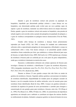 Quando o gene de resistência vertical está presente na população do
hospedeiro, impedindo que determinado patótipo colonize e cause doença em seu
hospedeiro, este determinado patótipo pode evoluir para um novo patótipo capaz de
superar o gene de resistência, mantendo sua sobrevivência através de seleção direcional.
Porém, quando o gene de resistência vertical está ausente no hospedeiro, uma pressão de
seleção negativa será exercida contra a porção não patogênica de população do patógeno, e
o gene de virulência correspondente no patógeno torna-se desnecessário (Van der Plank,
1963).
Estudos sobre herança da resistência a doenças foram primeiramente
reportados por Sasaki (1922). Até 1960, a herança foi estudada sem conhecimento
suficiente sobre a especialização patogênica do microorgansimo, dificultando o avanço no
conhecimento sobre o tema. Esta lacuna começou a ser preenchida quando estudos
sistemáticos foram conduzidos por Goto, que estabeleceu o sistema diferencial para raças
de brusone, no Japão (Kush & Jena, 2009). McCouch et al. (1994) reportam que a herança
da resistência à brusone pode ser conferida por um a três pares de genes independentes,
sendo que a resistência é dominante na maioria dos casos.
Kiyosawa e colaboradores utilizaram sete estirpes japonesas de brusone para
investigar a herança da resistência e identificaram 13 genes de resistência (Kiyosawa,
1981), designados inicialmente como Pi-a, Pi-i, Pi-ks
, Pi-k, Pi-z, Pi-ta, Pi-ta2
, Pi-zt
, Pi-kp
,
Pi-km
, Pi-kn
, Pi-b e Pi-t. (Kush & Jena, 2009).
Durante os últimos 25 anos grandes avanços têm sido feitos no estudo da
genética da resistência a brusone. Seguindo análises genéticas convencionais de doadores
de resistência identificados, disponibilidade de isolados puros do patógeno causador da
brusone e uso de avançadas técnicas de análise molecular, cerca de sessenta genes para
resistência foram identificados (Kush & Jena, 2009). Avanços em genética molecular e
conclusão da sequência do genoma do arroz pavimentaram o caminho para clonagem e
caracterização de sete grandes genes para resistência a brusone, entre eles: Pib (Wang et
al., 1999), Pita (Bryan et al., 2000), Pi9 (Qu et al., 2006). As características de importância
agronômica em interação com o ambiente se constituem em alguns dos maiores desafios
no melhoramento de plantas, limitando o progresso genético no desenvolvimento de novas
 