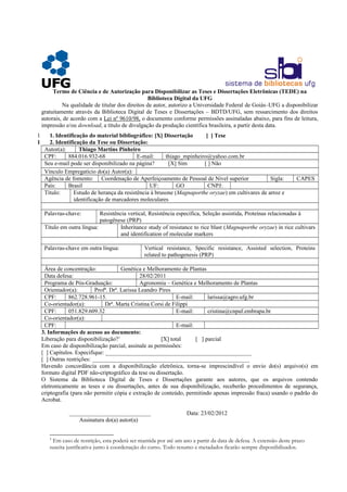 Termo de Ciência e de Autorização para Disponibilizar as Teses e Dissertações Eletrônicas (TEDE) na
Biblioteca Digital da UFG
Na qualidade de titular dos direitos de autor, autorizo a Universidade Federal de Goiás–UFG a disponibilizar
gratuitamente através da Biblioteca Digital de Teses e Dissertações – BDTD/UFG, sem ressarcimento dos direitos
autorais, de acordo com a Lei nº 9610/98, o documento conforme permissões assinaladas abaixo, para fins de leitura,
impressão e/ou download, a título de divulgação da produção científica brasileira, a partir desta data.
1 1. Identificação do material bibliográfico: [X] Dissertação [ ] Tese
1 2. Identificação da Tese ou Dissertação:
Autor(a): Thiago Martins Pinheiro
CPF: 884.016.932-68 E-mail: thiago_mpinheiro@yahoo.com.br
Seu e-mail pode ser disponibilizado na página? [X] Sim [ ] Não
Vínculo Empregatício do(a) Autor(a):
Agência de fomento: Coordenação de Aperfeiçoamento de Pessoal de Nível superior Sigla: CAPES
País: Brasil UF: GO CNPJ:
Título: Estudo de herança da resistência à brusone (Magnaporthe oryzae) em cultivares de arroz e
identificação de marcadores moleculares
Palavras-chave: Resistência vertical, Resistência específica, Seleção assistida, Proteínas relacionadas à
patogênese (PRP)
Título em outra língua: Inheritance study of resistance to rice blast (Magnaporthe oryzae) in rice cultivars
and identification of molecular markers
Palavras-chave em outra língua: Vertical resistance, Specific resistance, Assisted selection, Proteins
related to pathogenesis (PRP)
Área de concentração: Genética e Melhoramento de Plantas
Data defesa: 28/02/2011
Programa de Pós-Graduação: Agronomia – Genética e Melhoramento de Plantas
Orientador(a): Profª. Drª. Larissa Leandro Pires
CPF: 862.728.961-15. E-mail: larissa@agro.ufg.br
Co-orientador(a): Drª. Marta Cristina Corsi de Filippi
CPF: 051.829.609.32 E-mail: cristina@cnpaf.embrapa.br
Co-orientador(a):
CPF: E-mail:
3. Informações de acesso ao documento:
Liberação para disponibilização?1
[X] total [ ] parcial
Em caso de disponibilização parcial, assinale as permissões:
[ ] Capítulos. Especifique: __________________________________________________
[ ] Outras restrições: ______________________________________________________
Havendo concordância com a disponibilização eletrônica, torna-se imprescindível o envio do(s) arquivo(s) em
formato digital PDF não-criptográfico da tese ou dissertação.
O Sistema da Biblioteca Digital de Teses e Dissertações garante aos autores, que os arquivos contendo
eletronicamente as teses e ou dissertações, antes de sua disponibilização, receberão procedimentos de segurança,
criptografia (para não permitir cópia e extração de conteúdo, permitindo apenas impressão fraca) usando o padrão do
Acrobat.
____________________________ Data: 23/02/2012
Assinatura do(a) autor(a)
1
Em caso de restrição, esta poderá ser mantida por até um ano a partir da data de defesa. A extensão deste prazo
suscita justificativa junto à coordenação do curso. Todo resumo e metadados ficarão sempre disponibilizados.
 