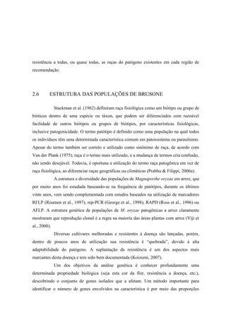 resistência a todas, ou quase todas, as raças do patógeno existentes em cada região de
recomendação.
2.6 ESTRUTURA DAS POPULAÇÕES DE BRUSONE
Stackman et al. (1962) definiram raça fisiológica como um biótipo ou grupo de
bióticos dentro de uma espécie ou táxon, que podem ser diferenciados com razoável
facilidade de outros biótipos ou grupos de biótipos, por características fisiológicas,
inclusive patogenicidade. O termo patótipo é definido como uma população na qual todos
os indivíduos têm uma determinada característica comum em patossistema ou parasitismo.
Apesar do termo também ser correto e utilizado como sinônimo de raça, de acordo com
Van der Plank (1975), raça é o termo mais utilizado, e a mudança de termos cria confusão,
não sendo desejável. Todavia, é oportuna a utilização do termo raça patogênica em vez de
raça fisiológica, ao diferenciar raças geográficas ou climáticas (Prabhu & Filippi, 2006a).
A estrutura e diversidade das populações de Magnaporthe oryzae em arroz, que
por muito anos foi estudada baseando-se na frequência de patótipos, durante os últimos
vinte anos, vem sendo complementada com estudos baseados na utilização de marcadores
RFLP (Roumen et al., 1997), rep-PCR (George et al., 1998), RAPD (Ross et al., 1996) ou
AFLP. A estrutura genética de populações de M. oryzae patogênicas a arroz claramente
mostraram que reprodução clonal é a regra na maioria das áreas plantas com arroz (Viji et
al., 2000).
Diversas cultivares melhoradas e resistentes à doença são lançadas, porém,
dentro de poucos anos de utilização sua resistência é “quebrada”, devido à alta
adaptabilidade do patógeno. A suplantação da resistência é um dos aspectos mais
marcantes desta doença e tem sido bem documentada (Koizumi, 2007).
Um dos objetivos da análise genética é conhecer profundamente uma
determinada propriedade biológica (seja esta cor da flor, resistência a doença, etc.),
descobrindo o conjunto de genes isolados que a afetam. Um método importante para
identificar o número de genes envolvidos na característica é por meio das proporções
 