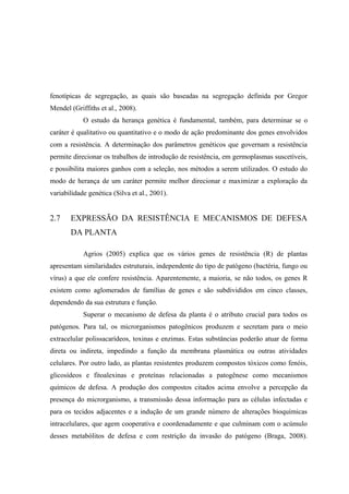 fenotípicas de segregação, as quais são baseadas na segregação definida por Gregor
Mendel (Griffiths et al., 2008).
O estudo da herança genética é fundamental, também, para determinar se o
caráter é qualitativo ou quantitativo e o modo de ação predominante dos genes envolvidos
com a resistência. A determinação dos parâmetros genéticos que governam a resistência
permite direcionar os trabalhos de introdução de resistência, em germoplasmas suscetíveis,
e possibilita maiores ganhos com a seleção, nos métodos a serem utilizados. O estudo do
modo de herança de um caráter permite melhor direcionar e maximizar a exploração da
variabilidade genética (Silva et al., 2001).
2.7 EXPRESSÃO DA RESISTÊNCIA E MECANISMOS DE DEFESA
DA PLANTA
Agrios (2005) explica que os vários genes de resistência (R) de plantas
apresentam similaridades estruturais, independente do tipo de patógeno (bactéria, fungo ou
vírus) a que ele confere resistência. Aparentemente, a maioria, se não todos, os genes R
existem como aglomerados de famílias de genes e são subdivididos em cinco classes,
dependendo da sua estrutura e função.
Superar o mecanismo de defesa da planta é o atributo crucial para todos os
patógenos. Para tal, os microrganismos patogênicos produzem e secretam para o meio
extracelular polissacarídeos, toxinas e enzimas. Estas substâncias poderão atuar de forma
direta ou indireta, impedindo a função da membrana plasmática ou outras atividades
celulares. Por outro lado, as plantas resistentes produzem compostos tóxicos como fenóis,
glicosídeos e fitoalexinas e proteínas relacionadas a patogênese como mecanismos
químicos de defesa. A produção dos compostos citados acima envolve a percepção da
presença do microrganismo, a transmissão dessa informação para as células infectadas e
para os tecidos adjacentes e a indução de um grande número de alterações bioquímicas
intracelulares, que agem cooperativa e coordenadamente e que culminam com o acúmulo
desses metabólitos de defesa e com restrição da invasão do patógeno (Braga, 2008).
 