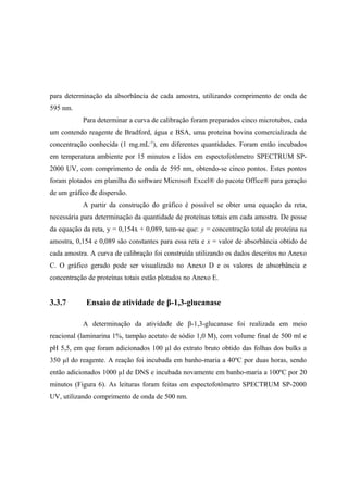 para determinação da absorbância de cada amostra, utilizando comprimento de onda de
595 nm.
Para determinar a curva de calibração foram preparados cinco microtubos, cada
um contendo reagente de Bradford, água e BSA, uma proteína bovina comercializada de
concentração conhecida (1 mg.mL-1
), em diferentes quantidades. Foram então incubados
em temperatura ambiente por 15 minutos e lidos em espectofotômetro SPECTRUM SP-
2000 UV, com comprimento de onda de 595 nm, obtendo-se cinco pontos. Estes pontos
foram plotados em planilha do software Microsoft Excel® do pacote Office® para geração
de um gráfico de dispersão.
A partir da construção do gráfico é possível se obter uma equação da reta,
necessária para determinação da quantidade de proteínas totais em cada amostra. De posse
da equação da reta, y = 0,154x + 0,089, tem-se que: y = concentração total de proteína na
amostra, 0,154 e 0,089 são constantes para essa reta e x = valor de absorbância obtido de
cada amostra. A curva de calibração foi construída utilizando os dados descritos no Anexo
C. O gráfico gerado pode ser visualizado no Anexo D e os valores de absorbância e
concentração de proteínas totais estão plotados no Anexo E.
3.3.7 Ensaio de atividade de β-1,3-glucanase
A determinação da atividade de β-1,3-glucanase foi realizada em meio
reacional (laminarina 1%, tampão acetato de sódio 1,0 M), com volume final de 500 ml e
pH 5,5, em que foram adicionados 100 µl do extrato bruto obtido das folhas dos bulks a
350 µl do reagente. A reação foi incubada em banho-maria a 40ºC por duas horas, sendo
então adicionados 1000 µl de DNS e incubada novamente em banho-maria a 100ºC por 20
minutos (Figura 6). As leituras foram feitas em espectofotômetro SPECTRUM SP-2000
UV, utilizando comprimento de onda de 500 nm.
 