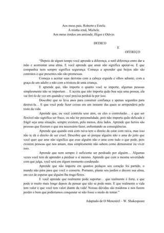 Aos meus pais, Roberto e Estela.
À minha irmã, Michele.
Aos meus irmãos em amizade, Higor e Otávio.
DEDICO
E
OFEREÇO
“Depois de algum tempo você aprende a diferença, a sutil diferença entre dar a
mão e acorrentar uma alma. E você aprende que amar não significa apoiar-se. E que
companhia nem sempre significa segurança. Começa a aprender que beijos não são
contratos e que presentes não são promessas.
Começa a aceitar suas derrotas com a cabeça erguida e olhos adiante, com a
graça de um adulto e não com a tristeza de uma criança.
E aprende que, não importa o quanto você se importe, algumas pessoas
simplesmente não se importam… E aceita que não importa quão boa seja uma pessoa, ela
vai feri-lo de vez em quando e você precisa perdoá-la por isso.
Descobre que se leva anos para construir confiança e apenas segundos para
destruí-la… E que você pode fazer coisas em um instante das quais se arrependerá pelo
resto da vida.
Aprende que, ou você controla seus atos, ou eles o controlarão… e que ser
flexível não significa ser fraco, ou não ter personalidade, pois não importa quão delicada e
frágil seja uma situação, sempre existem, pelo menos, dois lados. Aprende que heróis são
pessoas que fizeram o que era necessário fazer, enfrentando as conseqüências.
Aprende que quando está com raiva tem o direito de estar com raiva, mas isso
não te dá o direito de ser cruel. Descobre que só porque alguém não o ama do jeito que
você quer que ame não significa que esse alguém não o ama com tudo o que pode, pois
existem pessoas que nos amam, mas simplesmente não sabem como demonstrar ou viver
isso.
Aprende que nem sempre é suficiente ser perdoado por alguém… Algumas
vezes você tem de aprender a perdoar a si mesmo. Aprende que com a mesma severidade
com que julga, você será em algum momento condenado.
Aprende que não importa em quantos pedaços seu coração foi partido, o
mundo não pára para que você o conserte. Portanto, plante seu jardim e decore sua alma,
em vez de esperar que alguém lhe traga flores.
E você aprende que realmente pode suportar… que realmente é forte, e que
pode ir muito mais longe depois de pensar que não se pode mais. E que realmente a vida
tem valor e que você tem valor diante da vida! Nossas dúvidas são traidoras e nos fazem
perder o bem que poderíamos conquistar se não fosse o medo de tentar.”
Adaptado de O Menestrel – W. Shakespeare
 