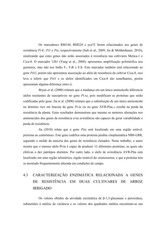 Os marcadores RM144, RM224 e yca72 foram relacionados aos genes de
resistência Pi-ks
, Pi1 e Pia, respectivamente (Suh et al., 2009; Jia & Moldenhauer, 2010),
sinalizando que estes genes não estão associados à resistência nas cultivares Metica-1 e
Cica-8. O marcador 1261 (Yang et al., 2009), apresentou amplificação polimórfica nos
genitores, mas não nos bulks F1, F2R e F2S. Este marcador também está relacionado ao
gene Pi41, porém não apresentou associação ao alelo de resistência da cultivar Cica-8, isso
leva a inferir que Pi41 e os alelos identificados em Cica-8 são semelhantes, porém
apresentam alguma diferença entre si.
Bryan et al. (2000) relatam que a mudança em um único aminoácido diferencia
alelos resistentes de susceptíveis no gene Pi-ta, pois modificam as proteínas que serão
codificadas pelo gene. Jia et al. (2000) relatam que a substituição de um único aminoácido
no domínio rico em leucina do gene Pi-ta ou no gene AVR-Pita176 resulta na perda da
resistência da planta. Estes resultados demonstram que mesmo as menores alterações nos
aminoácidos dos genes de resistência e/ou avirulência são capazes de gerar variabilidade e
perda de resistência.
Jia (2010) relata que o gene Pita está localizado em uma região estável,
próxima ao centrômero. Este gene codifica uma proteína predita citoplasmática NBS-LRR,
seguindo o molde da maioria dos genes de resistência clonados. Neste trabalho, o autor
mostra que o mesmo alelo Pi-ta é capaz de produzir 12 diferentes proteínas, as quais são
efetivas a dez patótipos distintos. Por outro lado, o alelo de avirulência AVR-Pita está
localizado em uma região telomérica, região instável do cromossomo, e que a proteína tem
se mostrado frequentemente alterada em condições de campo.
4.3 CARACTERIZAÇÃO ENZIMÁTICA RELACIONADA A GENES
DE RESISTÊNCIA EM DUAS CULTIVARES DE ARROZ
IRRIGADO
Os valores obtidos da atividade enzimática de β-1,3-glucanase e peroxidase,
submetidos à análise de variância e os valores dos quadrados médios encontram-se nas
 