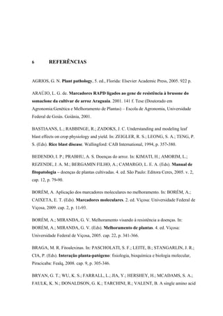 6 REFERÊNCIAS
AGRIOS, G. N. Plant pathology, 5. ed., Florida: Elsevier Academic Press, 2005. 922 p.
ARAÚJO, L. G. de. Marcadores RAPD ligados ao gene de resistência à brusone do
somaclone da cultivar de arroz Araguaia. 2001. 141 f. Tese (Doutorado em
Agronomia:Genética e Melhoramento de Plantas) – Escola de Agronomia, Universidade
Federal de Goiás. Goiânia, 2001.
BASTIAANS, L.; RABBINGE, R.; ZADOKS, J. C. Understanding and modeling leaf
blast effects on crop physiology and yield. In: ZEIGLER, R. S.; LEONG, S. A.; TENG, P.
S. (Eds). Rice blast disease. Wallingford: CAB International, 1994, p. 357-380.
BEDENDO, I. P.; PRABHU, A. S. Doenças do arroz. In: KIMATI, H.; AMORIM, L.;
REZENDE, J. A. M.; BERGAMIN FILHO, A.; CAMARGO, L. E. A. (Eds). Manual de
fitopatologia – doenças de plantas cultivadas. 4. ed. São Paulo: Editora Ceres, 2005. v. 2,
cap. 12, p. 79-90.
BORÉM, A. Aplicação dos marcadores moleculares no melhoramento. In: BORÉM, A.;
CAIXETA, E. T. (Eds). Marcadores moleculares. 2. ed. Viçosa: Universidade Federal de
Viçosa, 2009. cap. 2, p. 11-93.
BORÉM, A.; MIRANDA, G. V. Melhoramento visando à resistência a doenças. In:
BORÉM, A.; MIRANDA, G. V. (Eds). Melhoramento de plantas. 4. ed. Viçosa:
Universidade Federal de Viçosa, 2005. cap. 22, p. 341-366.
BRAGA, M. R. Fitoalexinas. In: PASCHOLATI, S. F.; LEITE, B.; STANGARLIN, J. R.;
CIA, P. (Eds). Interação planta-patógeno: fisiologia, bioquímica e biologia molecular,
Piracicaba: Fealq, 2008. cap. 9, p. 305-346.
BRYAN, G. T.; WU, K. S.; FARRALL, L.; JIA, Y.; HERSHEY, H.; MCADAMS, S. A.;
FAULK, K. N.; DONALDSON, G. K.; TARCHINI, R.; VALENT, B. A single amino acid
 
