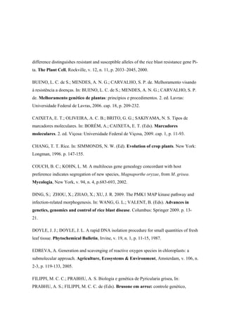 difference distinguishes resistant and susceptible alleles of the rice blast resistance gene Pi-
ta. The Plant Cell, Rockville, v. 12, n. 11, p. 2033–2045, 2000.
BUENO, L. C. de S.; MENDES, A. N. G.; CARVALHO, S. P. de. Melhoramento visando
à resistência a doenças. In: BUENO, L. C. de S.; MENDES, A. N. G.; CARVALHO, S. P.
de. Melhoramento genético de plantas: princípios e procedimentos. 2. ed. Lavras:
Universidade Federal de Lavras, 2006. cap. 18, p. 209-232.
CAIXETA, E. T.; OLIVEIRA, A. C. B.; BRITO, G. G.; SAKIYAMA, N. S. Tipos de
marcadores moleculares. In: BORÉM, A.; CAIXETA, E. T. (Eds). Marcadores
moleculares. 2. ed. Viçosa: Universidade Federal de Viçosa, 2009. cap. 1, p. 11-93.
CHANG, T. T. Rice. In: SIMMONDS, N. W. (Ed). Evolution of crop plants. New York:
Longman, 1996. p. 147-155.
COUCH, B. C.; KOHN, L. M. A multilocus gene genealogy concordant with host
preference indicates segregation of new species, Magnaporthe oryzae, from M. grisea.
Mycologia, New York, v. 94, n. 4, p.683-693, 2002.
DING, S.; ZHOU, X.; ZHAO, X.; XU, J. R. 2009. The PMK1 MAP kinase pathway and
infection-related morphogenesis. In: WANG, G. L.; VALENT, B. (Eds). Advances in
genetics, genomics and control of rice blast disease. Columbus: Springer 2009. p. 13-
21.
DOYLE, J. J.; DOYLE, J. L. A rapid DNA isolation procedure for small quantities of fresh
leaf tissue. Phytochemical Bulletin, Irvine, v. 19, n. 1, p. 11-15, 1987.
EDREVA, A. Generation and scavenging of reactive oxygen species in chloroplasts: a
submolecular approach. Agriculture, Ecosystems & Environment, Amsterdam, v. 106, n.
2-3, p. 119-133, 2005.
FILIPPI, M. C. C.; PRABHU, A. S. Biologia e genética de Pyricularia grisea, In:
PRABHU, A. S.; FILIPPI, M. C. C. de (Eds). Brusone em arroz: controle genético,
 