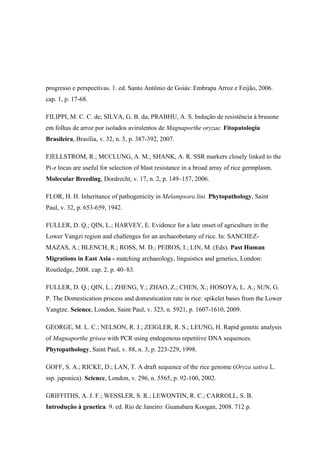 progresso e perspectivas. 1. ed. Santo Antônio de Goiás: Embrapa Arroz e Feijão, 2006.
cap. 1, p. 17-68.
FILIPPI, M. C. C. de; SILVA, G. B. da; PRABHU, A. S. Indução de resistência à brusone
em folhas de arroz por isolados avirulentos de Magnaporthe oryzae. Fitopatologia
Brasileira, Brasília, v. 32, n. 5, p. 387-392, 2007.
FJELLSTROM, R.; MCCLUNG, A. M.; SHANK, A. R. SSR markers closely linked to the
Pi-z locus are useful for selection of blast resistance in a broad array of rice germplasm.
Molecular Breeding, Dordrecht, v. 17, n. 2, p. 149–157, 2006.
FLOR, H. H. Inheritance of pathogenicity in Melampsora lini. Phytopathology, Saint
Paul, v. 32, p. 653-659, 1942.
FULLER, D. Q.; QIN, L.; HARVEY, E. Evidence for a late onset of agriculture in the
Lower Yangzi region and challenges for an archaeobotany of rice. In: SANCHEZ-
MAZAS, A.; BLENCH, R.; ROSS, M. D.; PEIROS, I.; LIN, M. (Eds). Past Human
Migrations in East Asia - matching archaeology, linguistics and genetics, London:
Routledge, 2008. cap. 2, p. 40–83.
FULLER, D. Q.; QIN, L.; ZHENG, Y.; ZHAO, Z.; CHEN, X.; HOSOYA, L. A.; SUN, G.
P. The Domestication process and domestication rate in rice: spikelet bases from the Lower
Yangtze. Science, London, Saint Paul, v. 323, n. 5921, p. 1607-1610, 2009.
GEORGE, M. L. C.; NELSON, R. J.; ZEIGLER, R. S.; LEUNG, H. Rapid genetic analysis
of Magnaporthe grisea with PCR using endogenous repetitive DNA sequences.
Phytopathology, Saint Paul, v. 88, n. 3, p. 223-229, 1998.
GOFF, S. A.; RICKE, D.; LAN, T. A draft sequence of the rice genome (Oryza sativa L.
ssp. japonica). Science, London, v. 296, n. 5565, p. 92-100, 2002.
GRIFFITHS, A. J. F.; WESSLER, S. R.; LEWONTIN, R. C.; CARROLL, S. B.
Introdução à genetica. 9. ed. Rio de Janeiro: Guanabara Koogan, 2008. 712 p.
 
