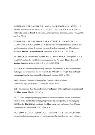 GUIMARÃES, C. M.; SANTOS, A. B.; MAGALHÃES JÚNIOR, A. M.; STONE, L. F.
Sistemas de cultivo. In: SANTOS, A. B.; STONE, L. F.; VIEIRA, N. R. de A. (Eds). A
cultura do arroz no Brasil. 2. ed. Santo Antônio de Goiás: Embrapa Arroz e Feijão, 2006.
cap. 3, p. 53-96,
GUIMARÃES, L. M. P.; PEDROSA, E. M. R.; COELHO, R. S. B.; COUTO, E. F.
MARANHÃO, S. R. V. L.; CHAVES, A. Eficiência e atividade enzimática elicitada por
metil jasmonato e silicato de potássio em cana-de-açúcar parasitada por Meloidogyne
incognita. Summa Phytopathologica, Jaguariúna, v. 36, n. 1, p. 11-15, 2009.
HAYASHI, K.; HASHIMOTO, N.; DAIGEN, M.; ASHIKAWA, I. Development of PCR-
based SNP markers for rice blast resistance genes at the Piz locus. Theoretical and
Applied Genetics, Berlin, v. 108, n. 7, p. 1212-1220, 2004.
HOSSAIN, M. Sustaining food security for fragile environments in Asia: achievements,
challenges, and implications for rice research. In: PANDEY, S. Fragile lives in fragile
ecosystems. Manila: International Rice Research Institute, 1995. p. 3-23.
IBGE – Instituto Brasileiro de Geografia e Estatística. Disponível em:
<http://www.ibge.gov.br/home>. Acesso em: 18 out. 2010.
IRRI – International Rice Reserch Institute. Final report of the eighteenth international
rice blast nusery. Manila, 1989. 45 p.
JIA, Y. Plants and pathogens engage in trench warfare-knowledge learned from natural
variation of the rice blast resistance gene pi-ta and the corresponding avirulence gene
AVR-Pita. In: The fifth international rice blast conference. Arkansas: United States
Department of Agriculture (USDA), 2010, p. 9.
JIA, Y.; MACADAMS, S. A.; BRYAN, G. T.; HERSHEY, H. P.; VALENT, B. Direct
interaction of resistance gene and avirulence gene products confers rice blast resistance.
 