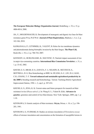 The European Molecular Biology Organization Journal, Heidelberg, v. 19, n. 15, p.
4004-4014, 2000.
JIA, Y.; MOLDENHAUER, K. Development of monogenic and digenic rice lines for blast
resistance genes Pi-ta, Pi-kh
/Pi-ks
. Journal of Plant Registrations, Madison, v. 4, n. 2, p.
163-166, 2010.
KANKANALA, P.; CZYMMEK, K.; VALENT, B. Roles for rice membrane dynamics
and plasmodesmata during biotrophic invasion by the blast fungus. The Plant Cell,
Rockville, v. 19, n. 2, p. 706-724, 2007.
KENNEDY, G.; BURLINGAME, B.; NGUYENC, N. Nutrient impact assessment of rice
in major rice-consuming countries. International Rice Commission Newsletter, v. 51, n.
1, p. 33-42, 2002.
KHUSH, G. S.; BRAR, D. S.; ZAPATA, F. J.; NELSON, R.; MCCOUCH, S.,
BOTTRELL, D. G. Rice biotechnology at IRRI. In: HUANG, S.-C.; LIU, D.-J.; KAO,
C.H.; CHANG, T.-T. Toward enhanced and sustainable agricultural productivity in
the 2000's: breeding research and biotechnology. Taiwan: Taichung District Agricultural
Improvement Station, 1994. v. 2, cap.2, p. 387-414.
KHUSH, G. S.; JENA, K. K. Current status and future prospects for research on blast
resistance in rice (Oryza sativa L.). In: Wang G. L.; Valent B. (Eds). Advances in
genetics: genomics and control of rice blast disease. New York: Springer, 2009, cap. 1, p
1-10.
KIYOSAWA, S. Genetic analysis of blast resistance. Oryza, Orissa, v. 18, n. 2, p. 196-
203, 1981.
KIYOSAWA, S.; FUJIMAKI, H. Studies on mixture inoculation of Pyricularia oryzae:
effects of mixture inoculation and concentration on the formation of susceptible lesions in
 