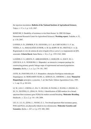 the injection inoculation. Bulletin of the National Institute of Agricultural Sciences,
Tokyo, v. 17, n. 1, p. 1-19, 1967.
KOIZUMI, S. Durability of resistance to rice blast disease. In: JIRCAS (Japan
International Research Center for Agricultural Sciences). Working report, Tsukuba, n. 53,
p. 1-10, 2007.
LANNES, S. D.; ZIMMER, P. D.; OLIVEIRA, A. C. de; CARVALHO, F. I. F. de;
VIEIRA, E. A.; MAGALHÃES JUNIOR, A. M. de; KOPP, M. M.; FREITAS, F. A. de.
Regeneração in vitro de anteras de arroz irrigado (Oryza sativa L.) e mapeamento de QTL
associado. Ciência Rural, Santa Maria, v. 34, n. 5, p. 1355-1362, 2004.
LANDER, E. S.; GREEN, P.; ABRAHAMSON, J.; BARLOW, A.; DALY, M. J.;
LINCOLN, S. E.; NEWBURG, L. Mapmaker: an interactive computer package for
constructing primary genetic linkage maps of experimental and natural populations.
Genomics, Berlin, v. 1, n. 2, p. 174–181, 1987.
LEITE, B.; PASCHOLATI, S. F. Hospedeiro: alterações fisiológicas induzidas por
fitopatógenos. In: BERGAMIN FILHO, A.; KIMATI, H.; AMORIM, L. (Eds). Manual de
fitopatologia: princípios e conceitos. 3. ed. São Paulo: Editora Agronômica Ceres, 1995.
v. 1. cap. 21, p. 363-416.
LI, W.; LEI, C.; CHENG, Z.; JIA, Y.; HUANG, D; WANG, J.; WANG, J.; ZHANG, X.;
SU, N.; XIUPING, G.; ZHAI, H.; WAN, J. Identification of SSR markers for a broad-
spectrum blast resistance gene Pi20(t) for marker-assisted breeding. Molecular Breeding,
Dordrecht , v. 22, n. 2, p. 141–149, 2008.
LIU, G.; LU, G.; ZENG, L.; WANG, G. L. Two broad-spectrum blast resistance genes,
Pi9(t) and Pi2(t), are physically linked on rice chromosome. Molecular Genetics and
Genomics, Berlin, v. 267, n. 4, p. 472–480, 2002.
 