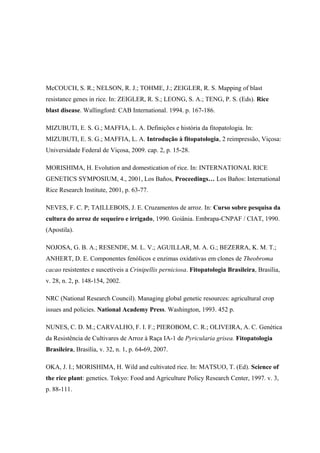 McCOUCH, S. R.; NELSON, R. J.; TOHME, J.; ZEIGLER, R. S. Mapping of blast
resistance genes in rice. In: ZEIGLER, R. S.; LEONG, S. A.; TENG, P. S. (Eds). Rice
blast disease. Wallingford: CAB International. 1994. p. 167-186.
MIZUBUTI, E. S. G.; MAFFIA, L. A. Definições e história da fitopatologia. In:
MIZUBUTI, E. S. G.; MAFFIA, L. A. Introdução à fitopatologia, 2 reimpressão, Viçosa:
Universidade Federal de Viçosa, 2009. cap. 2, p. 15-28.
MORISHIMA, H. Evolution and domestication of rice. In: INTERNATIONAL RICE
GENETICS SYMPOSIUM, 4., 2001, Los Baños, Proceedings… Los Baños: International
Rice Research Institute, 2001, p. 63-77.
NEVES, F. C. P; TAILLEBOIS, J. E. Cruzamentos de arroz. In: Curso sobre pesquisa da
cultura do arroz de sequeiro e irrigado, 1990. Goiânia. Embrapa-CNPAF / CIAT, 1990.
(Apostila).
NOJOSA, G. B. A.; RESENDE, M. L. V.; AGUILLAR, M. A. G.; BEZERRA, K. M. T.;
ANHERT, D. E. Componentes fenólicos e enzimas oxidativas em clones de Theobroma
cacao resistentes e suscetíveis a Crinipellis perniciosa. Fitopatologia Brasileira, Brasília,
v. 28, n. 2, p. 148-154, 2002.
NRC (National Research Council). Managing global genetic resources: agricultural crop
issues and policies. National Academy Press. Washington, 1993. 452 p.
NUNES, C. D. M.; CARVALHO, F. I. F.; PIEROBOM, C. R.; OLIVEIRA, A. C. Genética
da Resistência de Cultivares de Arroz à Raça IA-1 de Pyricularia grisea. Fitopatologia
Brasileira, Brasília, v. 32, n. 1, p. 64-69, 2007.
OKA, J. I.; MORISHIMA, H. Wild and cultivated rice. In: MATSUO, T. (Ed). Science of
the rice plant: genetics. Tokyo: Food and Agriculture Policy Research Center, 1997. v. 3,
p. 88-111.
 