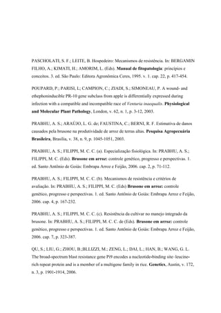 PASCHOLATI, S. F.; LEITE, B. Hospedeiro: Mecanismos de resistência. In: BERGAMIN
FILHO, A.; KIMATI, H.; AMORIM, L. (Eds). Manual de fitopatologia: princípios e
conceitos. 3. ed. São Paulo: Editora Agronômica Ceres, 1995. v. 1. cap. 22, p. 417-454.
POUPARD, P.; PARISI, L; CAMPION, C.; ZIADI, S.; SIMONEAU, P. A wound- and
ethephoninducible PR-10 gene subclass from apple is differentially expressed during
infection with a compatible and incompatible race of Venturia inaequalis. Physiological
and Molecular Plant Pathology, London, v. 62, n. 1, p. 3-12, 2003.
PRABHU, A. S.; ARAÚJO, L. G. de; FAUSTINA, C.; BERNI, R. F. Estimativa de danos
causados pela brusone na produtividade de arroz de terras altas. Pesquisa Agropecuária
Brasileira, Brasília, v. 38, n. 9, p. 1045-1051, 2003.
PRABHU, A. S.; FILIPPI, M. C. C. (a). Especialização fisiológica. In: PRABHU, A. S.;
FILIPPI, M. C. (Eds). Brusone em arroz: controle genético, progresso e perspectivas. 1.
ed. Santo Antônio de Goiás: Embrapa Arroz e Feijão, 2006. cap. 2, p. 71-112.
PRABHU, A. S.; FILIPPI, M. C. C. (b). Mecanismos de resistência e critérios de
avaliação. In: PRABHU, A. S.; FILIPPI, M. C. (Eds) Brusone em arroz: controle
genético, progresso e perspectivas. 1. ed. Santo Antônio de Goiás: Embrapa Arroz e Feijão,
2006. cap. 4, p. 167-232.
PRABHU, A. S.; FILIPPI, M. C. C. (c). Resistência da cultivar no manejo integrado da
brusone. In: PRABHU, A. S.; FILIPPI, M. C. C. de (Eds). Brusone em arroz: controle
genético, progresso e perspectivas. 1. ed. Santo Antônio de Goiás: Embrapa Arroz e Feijão,
2006. cap. 7, p. 323-387.
QU, S.; LIU, G.; ZHOU, B.;BLLIZZI, M.; ZENG, L.; DAI, L.; HAN, B.; WANG, G. L.
The broad-spectrum blast resistance gene Pi9 encodes a nucleotide-binding site–leucine-
rich repeat protein and is a member of a multigene family in rice. Genetics, Austin, v. 172,
n. 3, p. 1901-1914, 2006.
 