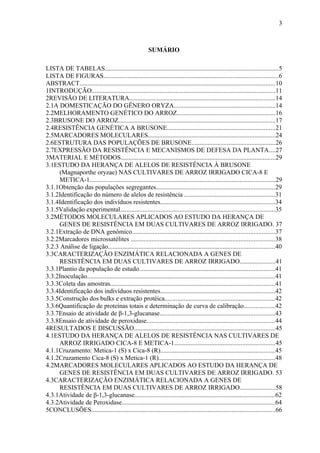3
SUMÁRIO
LISTA DE TABELAS...........................................................................................................5
LISTA DE FIGURAS............................................................................................................6
ABSTRACT.........................................................................................................................10
1INTRODUÇÃO..................................................................................................................11
2REVISÃO DE LITERATURA..........................................................................................14
2.1A DOMESTICAÇÃO DO GÊNERO ORYZA...............................................................14
2.2MELHORAMENTO GENÉTICO DO ARROZ.............................................................16
2.3BRUSONE DO ARROZ.................................................................................................17
2.4RESISTÊNCIA GENÉTICA A BRUSONE...................................................................21
2.5MARCADORES MOLECULARES...............................................................................24
2.6ESTRUTURA DAS POPULAÇÕES DE BRUSONE....................................................26
2.7EXPRESSÃO DA RESISTÊNCIA E MECANISMOS DE DEFESA DA PLANTA....27
3MATERIAL E MÉTODOS................................................................................................29
3.1ESTUDO DA HERANÇA DE ALELOS DE RESISTÊNCIA À BRUSONE
(Magnaporthe oryzae) NAS CULTIVARES DE ARROZ IRRIGADO CICA-8 E
METICA-1...................................................................................................................29
3.1.1Obtenção das populações segregantes.........................................................................29
3.1.2Identificação do número de alelos de resistência ........................................................31
3.1.4Identificação dos indivíduos resistentes.......................................................................34
3.1.5Validação experimental................................................................................................35
3.2MÉTODOS MOLECULARES APLICADOS AO ESTUDO DA HERANÇA DE
GENES DE RESISTÊNCIA EM DUAS CULTIVARES DE ARROZ IRRIGADO. 37
3.2.1Extração de DNA genômico........................................................................................37
3.2.2Marcadores microssatélites .........................................................................................38
3.2.3 Análise de ligação.......................................................................................................40
3.3CARACTERIZAÇÃO ENZIMÁTICA RELACIONADA A GENES DE
RESISTÊNCIA EM DUAS CULTIVARES DE ARROZ IRRIGADO......................41
3.3.1Plantio da população de estudo....................................................................................41
3.3.2Inoculação....................................................................................................................41
3.3.3Coleta das amostras......................................................................................................41
3.3.4Identificação dos indivíduos resistentes.......................................................................42
3.3.5Construção dos bulks e extração protéica....................................................................42
3.3.6Quantificação de proteínas totais e determinação de curva de calibração...................42
3.3.7Ensaio de atividade de β-1,3-glucanase.......................................................................43
3.3.8Ensaio de atividade de peroxidase...............................................................................44
4RESULTADOS E DISCUSSÃO.......................................................................................45
4.1ESTUDO DA HERANÇA DE ALELOS DE RESISTÊNCIA NAS CULTIVARES DE
ARROZ IRRIGADO CICA-8 E METICA-1..............................................................45
4.1.1Cruzamento: Metica-1 (S) x Cica-8 (R).......................................................................45
4.1.2Cruzamento Cica-8 (S) x Metica-1 (R)........................................................................48
4.2MARCADORES MOLECULARES APLICADOS AO ESTUDO DA HERANÇA DE
GENES DE RESISTÊNCIA EM DUAS CULTIVARES DE ARROZ IRRIGADO. 53
4.3CARACTERIZAÇÃO ENZIMÁTICA RELACIONADA A GENES DE
RESISTÊNCIA EM DUAS CULTIVARES DE ARROZ IRRIGADO......................58
4.3.1Atividade de β-1,3-glucanase.......................................................................................62
4.3.2Atividade de Peroxidase...............................................................................................64
5CONCLUSÕES..................................................................................................................66
 