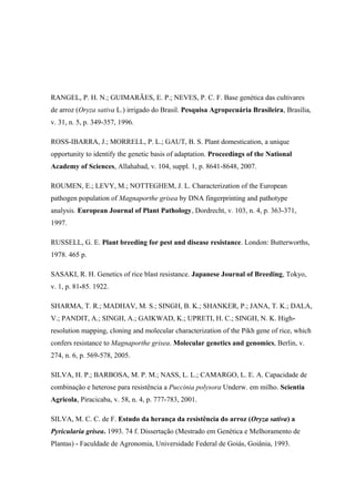 RANGEL, P. H. N.; GUIMARÃES, E. P.; NEVES, P. C. F. Base genética das cultivares
de arroz (Oryza sativa L.) irrigado do Brasil. Pesquisa Agropecuária Brasileira, Brasília,
v. 31, n. 5, p. 349-357, 1996.
ROSS-IBARRA, J.; MORRELL, P. L.; GAUT, B. S. Plant domestication, a unique
opportunity to identify the genetic basis of adaptation. Proceedings of the National
Academy of Sciences, Allahabad, v. 104, suppl. 1, p. 8641-8648, 2007.
ROUMEN, E.; LEVY, M.; NOTTEGHEM, J. L. Characterization of the European
pathogen population of Magnaporthe grisea by DNA fingerprinting and pathotype
analysis. European Journal of Plant Pathology, Dordrecht, v. 103, n. 4, p. 363-371,
1997.
RUSSELL, G. E. Plant breeding for pest and disease resistance. London: Butterworths,
1978. 465 p.
SASAKI, R. H. Genetics of rice blast resistance. Japanese Journal of Breeding, Tokyo,
v. 1, p. 81-85. 1922.
SHARMA, T. R.; MADHAV, M. S.; SINGH, B. K.; SHANKER, P.; JANA, T. K.; DALA,
V.; PANDIT, A.; SINGH, A.; GAIKWAD, K.; UPRETI, H. C.; SINGH, N. K. High-
resolution mapping, cloning and molecular characterization of the Pikh gene of rice, which
confers resistance to Magnaporthe grisea. Molecular genetics and genomics, Berlin, v.
274, n. 6, p. 569-578, 2005.
SILVA, H. P.; BARBOSA, M. P. M.; NASS, L. L.; CAMARGO, L. E. A. Capacidade de
combinação e heterose para resistência a Puccinia polysora Underw. em milho. Scientia
Agricola, Piracicaba, v. 58, n. 4, p. 777-783, 2001.
SILVA, M. C. C. de F. Estudo da herança da resistência do arroz (Oryza sativa) a
Pyricularia grisea. 1993. 74 f. Dissertação (Mestrado em Genética e Melhoramento de
Plantas) - Faculdade de Agronomia, Universidade Federal de Goiás, Goiânia, 1993.
 