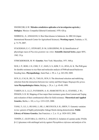 SNEDECOR, G.W. Métodos estadisticos aplicados a la investigacíon agrícola y
biológica. Mexico: Compañia Editorial Continental, 1970. 626 p.
SOBRIZAL, S.; ANGGIANI, S. Rice blast disease in Indonesia. In: JIRCAS (Japan
International Research Center for Agricultural Sciences). Working report, Tsubuka, n. 53,
p. 71-79, 2007.
STACKMAN, E. C.; STEWART, D. M.; LOEGERING, W. Q. Identification of
physiologic races of Puccinia graminis var. tritici. Scientific Journal Series, paper 4691,
1962. 53 p.
STRICKBERGER, M. W. Genetics. New York: Macmillan, 1971. 868 p.
SUH, J. P.; ROH, J. H.; CHO, Y. C.; HAN, S. S.; KIM, Y. G.; JENA, K. K. The Pi40 gene
for durable resistance to rice blast and molecular analysis of Pi40-advanced backcross
breeding lines. Phytopathology, Saint Paul, v. 99, n. 3, p. 243-250, 2009.
SUN, G.; CAI, R.; DU, X.; TAO, R.; SUN, S. The directional selection and stabilizing
selection from the interaction between rice variety and blast fungus Magnaporthe grisea.
Acta Phytopathologica Sinica, Beijing, v. 29, n. 1, p. 45-49, 1999.
TABIEN, R. E.; LI, Z.; PATERSON, A. H.; MARCHETTI, M. A.; STANSEL, J. W.;
PINSON, S. R. M. Mapping of four major blast resistance genes from Lemont and Teqing
and evaluation of their combinatorial effect for field resistance. Theoretical and Applied
Genetics, Berlin, v. 101, n. 8, p. 1215-1225, 2000.
TANG, T.; LU, J.; HUANG, J.; HE, J.; MCCOUCH, S. R.; SHEN, Y. Genomic variation
in rice: genesis of highly polymorphic linkage blocks during domestication. Public
Library of Science Genetics, San Francisco, v. 2, n. 11, p. 1824-1833, 2006.
TONÓN, C.; GUEVARA, G.; OLIVA, C.; DALEO, G. Isolation of a potato acidic 39 kDa
β-1,3 glucanase with antifungal activity against Phytophthora infestans and analysis of its
 