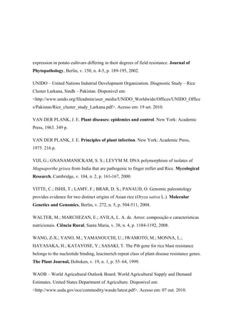 expression in potato cultivars differing in their degrees of field resistance. Journal of
Phytopathology, Berlin, v. 150, n. 4-5, p. 189-195, 2002.
UNIDO – United Nations Indutrial Development Organization. Diagnostic Study – Rice
Cluster Larkana, Sindh – Pakistan. Disponivel em:
<http://www.unido.org/fileadmin/user_media/UNIDO_Worldwide/Offices/UNIDO_Office
s/Pakistan/Rice_cluster_study_Larkana.pdf>. Acesso em: 19 set. 2010.
VAN DER PLANK, J. E. Plant diseases: epidemics and control. New York: Academic
Press, 1963. 349 p.
VAN DER PLANK, J. E. Principles of plant infection. New York: Academic Press,
1975. 216 p.
VIJI, G.; GNANAMANICKAM, S. S.; LEVYM M. DNA polymorphism of isolates of
Magnaporthe grisea from India that are pathogenic to finger millet and Rice. Mycological
Research, Cambridge, v. 104, n. 2, p. 161-167, 2000.
VITTE, C.; ISHII, T.; LAMY, F.; BRAR, D. S.; PANAUD, O. Genomic paleontology
provides evidence for two distinct origins of Asian rice (Oryza sativa L.). Molecular
Genetics and Genomics, Berlin, v. 272, n. 5, p. 504-511, 2004.
WALTER, M.; MARCHEZAN, E.; AVILA, L. A. de. Arroz: composição e características
nutricionais. Ciência Rural, Santa Maria, v. 38, n. 4, p. 1184-1192, 2008.
WANG, Z-X.; YANO, M.; YAMANOUCHI, U.; IWAMOTO, M.; MONNA, L.;
HAYASAKA, H.; KATAYOSE, Y.; SASAKI, T. The Pib gene for rice blast resistance
belongs to the nucleotide binding, leucinerich repeat class of plant disease resistance genes.
The Plant Journal, Hoboken, v. 19, n. 1, p. 55–64, 1999.
WAOB – World Agricultural Outlook Board. World Agricultural Supply and Demand
Estimates. United States Department of Agriculture. Disponivel em:
<http://www.usda.gov/oce/commodity/wasde/latest.pdf>. Acesso em: 07 out. 2010.
 