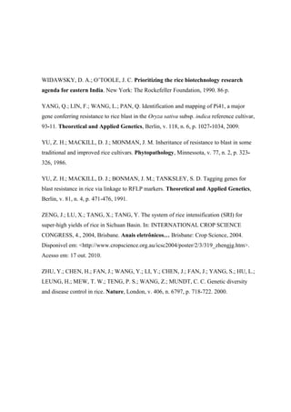 WIDAWSKY, D. A.; O’TOOLE, J. C. Prioritizing the rice biotechnology research
agenda for eastern India. New York: The Rockefeller Foundation, 1990. 86 p.
YANG, Q.; LIN, F.; WANG, L.; PAN, Q. Identification and mapping of Pi41, a major
gene conferring resistance to rice blast in the Oryza sativa subsp. indica reference cultivar,
93-11. Theoretical and Applied Genetics, Berlin, v. 118, n. 6, p. 1027-1034, 2009.
YU, Z. H.; MACKILL, D. J.; MONMAN, J. M. Inheritance of resistance to blast in some
traditional and improved rice cultivars. Phytopathology, Minnessota, v. 77, n. 2, p. 323-
326, 1986.
YU, Z. H.; MACKILL, D. J.; BONMAN, J. M.; TANKSLEY, S. D. Tagging genes for
blast resistance in rice via linkage to RFLP markers. Theoretical and Applied Genetics,
Berlin, v. 81, n. 4, p. 471-476, 1991.
ZENG, J.; LU, X.; TANG, X.; TANG, Y. The system of rice intensification (SRI) for
super-high yields of rice in Sichuan Basin. In: INTERNATIONAL CROP SCIENCE
CONGRESS, 4., 2004, Brisbane. Anais eletrônicos… Brisbane: Crop Science, 2004.
Disponivel em: <http://www.cropscience.org.au/icsc2004/poster/2/3/319_zhengjg.htm>.
Acesso em: 17 out. 2010.
ZHU, Y.; CHEN, H.; FAN, J.; WANG, Y.; LI, Y.; CHEN, J.; FAN, J.; YANG, S.; HU, L.;
LEUNG, H.; MEW, T. W.; TENG, P. S.; WANG, Z.; MUNDT, C. C. Genetic diversity
and disease control in rice. Nature, London, v. 406, n. 6797, p. 718-722. 2000.
 