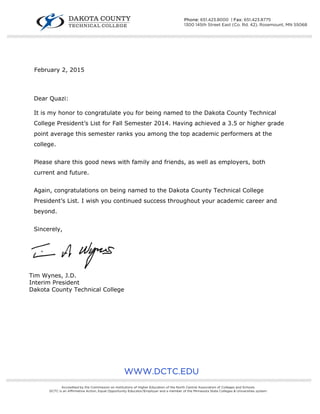  
 
February 2, 2015
Dear Quazi:
It is my honor to congratulate you for being named to the Dakota County Technical
College President’s List for Fall Semester 2014. Having achieved a 3.5 or higher grade
point average this semester ranks you among the top academic performers at the
college.
Please share this good news with family and friends, as well as employers, both
current and future.
Again, congratulations on being named to the Dakota County Technical College
President’s List. I wish you continued success throughout your academic career and
beyond.
Sincerely,
Tim Wynes, J.D.
Interim President
Dakota County Technical College
WWW.DCTC.EDU
////////////////////////////////////////////////////////////////////////////////////////////////////////////////////////////////////////////////////////////////////////////////////////////////////////////////////////////////////////////////////////////
Accredited by the Commission on Institutions of Higher Education of the North Central Association of Colleges and Schools.
DCTC is an Affirmative Action, Equal Opportunity Educator/Employer and a member of the Minnesota State Colleges & Universities system.
////////////////////////////////////////////////////////////////////////////////////////////////////////////////////////////////////////////////////////////////////////////////////////////////////////////////////////////////////////////////////////////
Phone: 651.423.8000 | Fax: 651.423.8775
1300 145th Street East (Co. Rd. 42), Rosemount, MN 55068
 