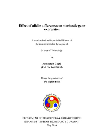 Effect of allelic differences on stochastic gene
expression
A thesis submitted in partial fulﬁllment of
the requirements for the degree of
Master of Technology
by
Kaushalesh Gupta
(Roll No. 144106035)
Under the guidance of
Dr. Biplab Bose
DEPARTMENT OF BIOSCIENCES & BIOENGINEERING
INDIAN INSTITUTE OF TECHNOLOGY GUWAHATI
May 2016
 