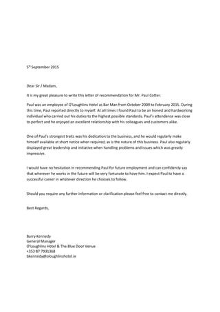 5th
September 2015
Dear Sir / Madam,
It is my great pleasure to write this letter of recommendation for Mr. Paul Cotter.
Paul was an employee of O’Loughlins Hotel as Bar Man from October 2009 to February 2015. During
this time, Paul reported directly to myself. At all times I found Paul to be an honest and hardworking
individual who carried out his duties to the highest possible standards. Paul’s attendance was close
to perfect and he enjoyed an excellent relationship with his colleagues and customers alike.
One of Paul’s strongest traits was his dedication to the business, and he would regularly make
himself available at short notice when required, as is the nature of this business. Paul also regularly
displayed great leadership and initiative when handling problems and issues which was greatly
impressive.
I would have no hesitation in recommending Paul for future employment and can confidently say
that wherever he works in the future will be very fortunate to have him. I expect Paul to have a
successful career in whatever direction he chooses to follow.
Should you require any further information or clarification please feel free to contact me directly.
Best Regards,
Barry Kennedy
General Manager
O’Loughlins Hotel & The Blue Door Venue
+353 87 7931368
bkennedy@oloughlinshotel.ie
 