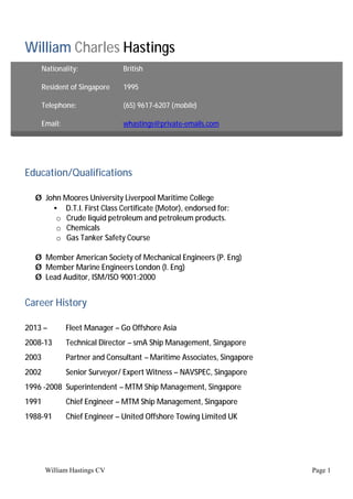 William Hastings CV Page 1
William Charles Hastings
Education/Qualifications
Ø John Moores University Liverpool Maritime College
• D.T.I. First Class Certificate (Motor), endorsed for:
o Crude liquid petroleum and petroleum products.
o Chemicals
o Gas Tanker Safety Course
Ø Member American Society of Mechanical Engineers (P. Eng)
Ø Member Marine Engineers London (I. Eng)
Ø Lead Auditor, ISM/ISO 9001:2000
Career History
2013 – Fleet Manager – Go Offshore Asia
2008-13 Technical Director – smA Ship Management, Singapore
2003 Partner and Consultant – Maritime Associates, Singapore
2002 Senior Surveyor/ Expert Witness – NAVSPEC, Singapore
1996 -2008 Superintendent – MTM Ship Management, Singapore
1991 Chief Engineer – MTM Ship Management, Singapore
1988-91 Chief Engineer – United Offshore Towing Limited UK
Nationality: British
Resident of Singapore 1995
Telephone: (65) 9617-6207 (mobile)
Email: whastings@private-emails.com
 